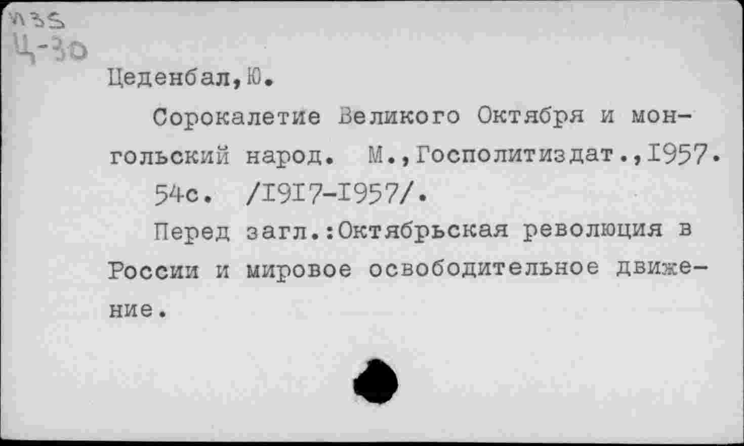 ﻿Цеденбал,Ю.
Сорокалетие Великого Октября и монгольский народ. М.,Госполитиздат.,1957« 54с. /1917-1957/.
Перед загл.:Октябрьская революция в России и мировое освободительное движение .